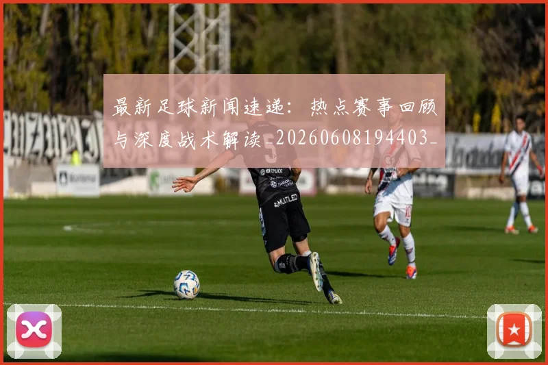 最新足球新闻速递：热点赛事回顾与深度战术解读_20260608194403_20260609190732