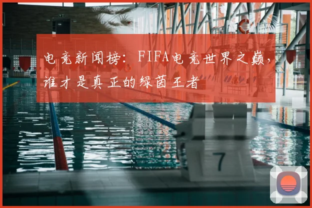 电竞新闻榜：FIFA电竞世界之巅，谁才是真正的绿茵王者