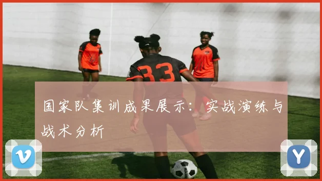 国家队集训成果展示：实战演练与战术分析