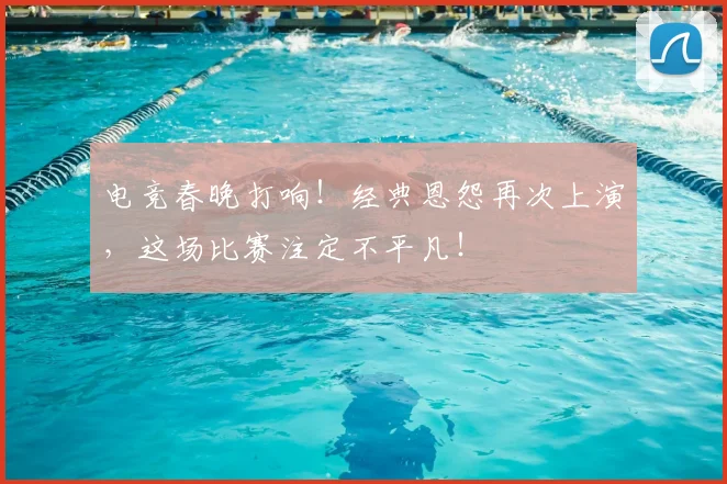 电竞春晚打响！经典恩怨再次上演，这场比赛注定不平凡！