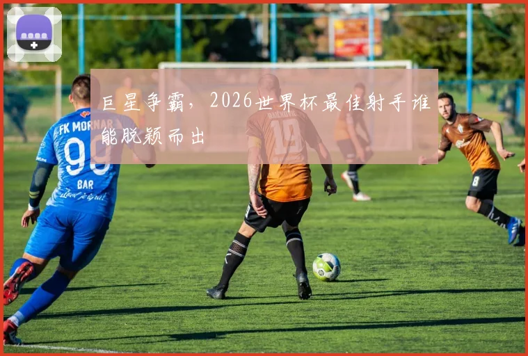 巨星争霸，2026世界杯最佳射手谁能脱颖而出