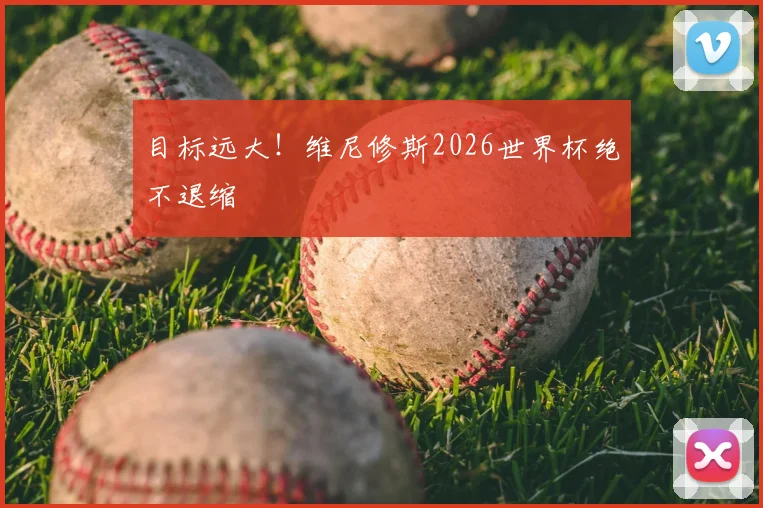 目标远大！维尼修斯2026世界杯绝不退缩