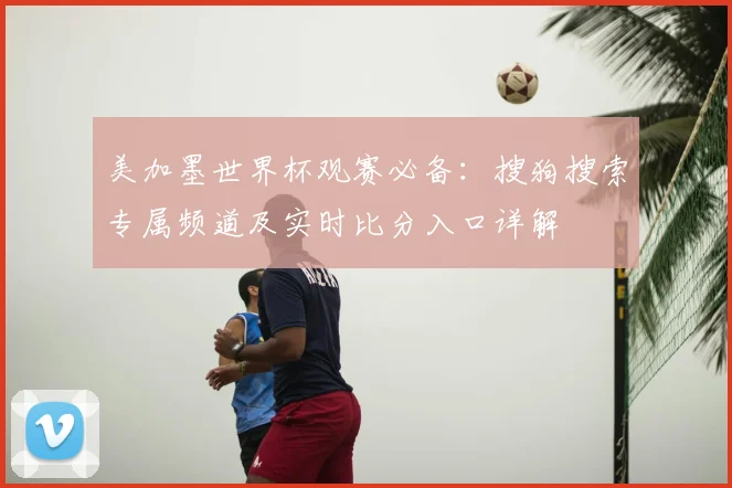 美加墨世界杯观赛必备：搜狗搜索专属频道及实时比分入口详解