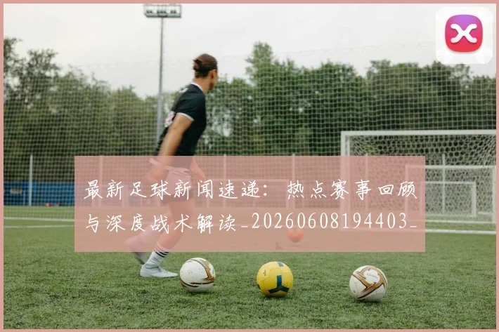 最新足球新闻速递：热点赛事回顾与深度战术解读_20260608194403_20260609190732