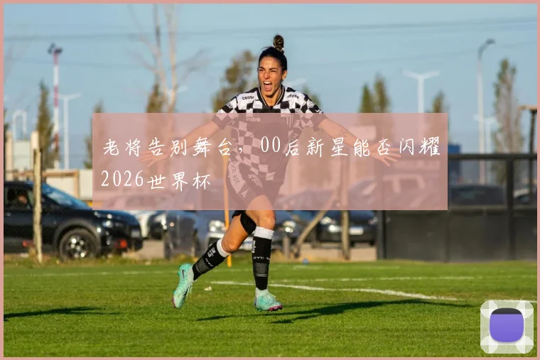 老将告别舞台，00后新星能否闪耀2026世界杯