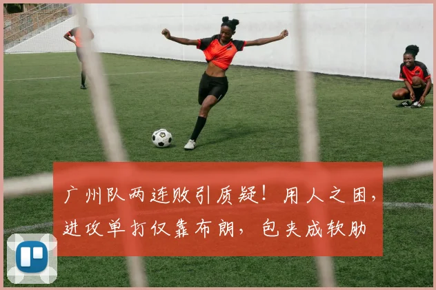 广州队两连败引质疑！用人之困，进攻单打仅靠布朗，包夹成软肋