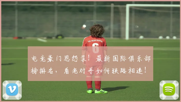电竞豪门恩怨录！最新国际俱乐部榜排名，看老对手如何狭路相逢！