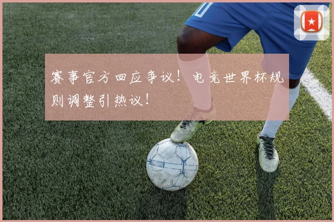 赛事官方回应争议！电竞世界杯规则调整引热议！