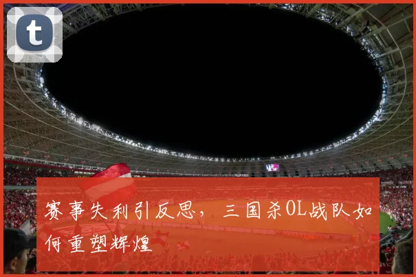 赛事失利引反思，三国杀OL战队如何重塑辉煌