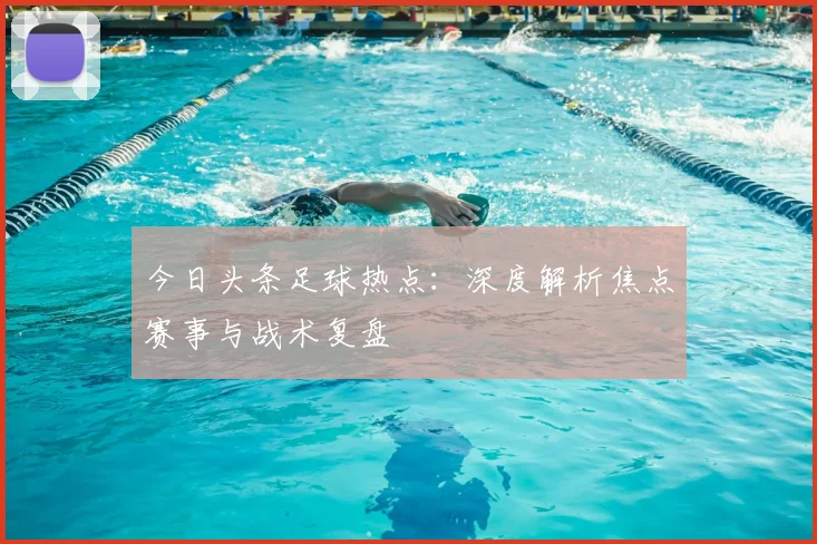 今日头条足球热点：深度解析焦点赛事与战术复盘
