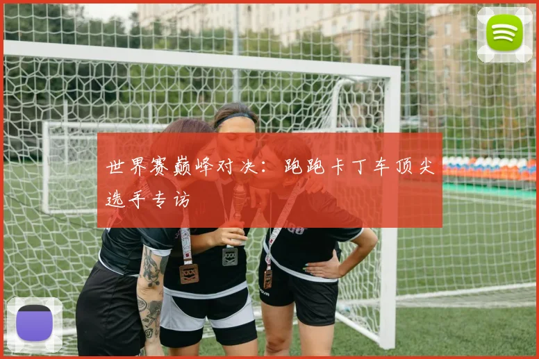 世界赛巅峰对决：跑跑卡丁车顶尖选手专访