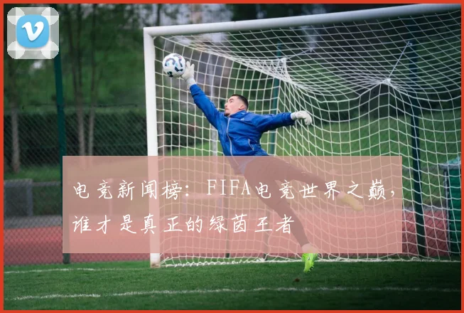 电竞新闻榜：FIFA电竞世界之巅，谁才是真正的绿茵王者