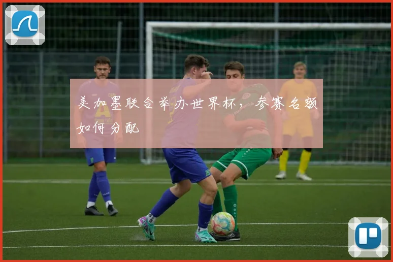 美加墨联合举办世界杯，参赛名额如何分配