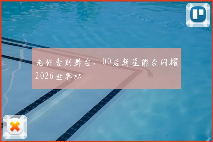 老将告别舞台，00后新星能否闪耀2026世界杯