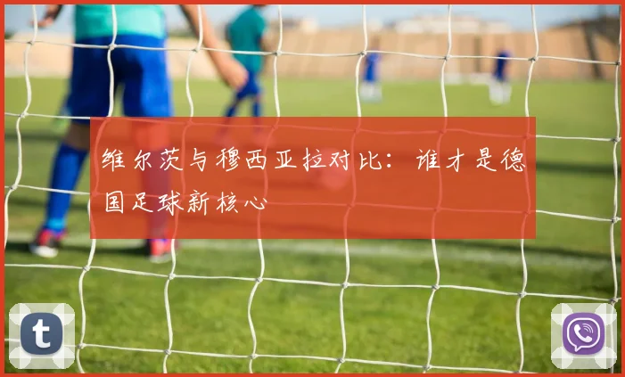 维尔茨与穆西亚拉对比：谁才是德国足球新核心