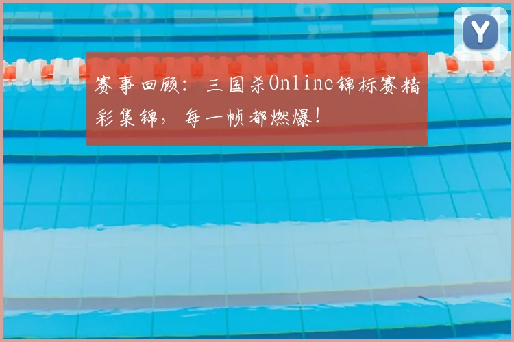 赛事回顾：三国杀Online锦标赛精彩集锦，每一帧都燃爆！